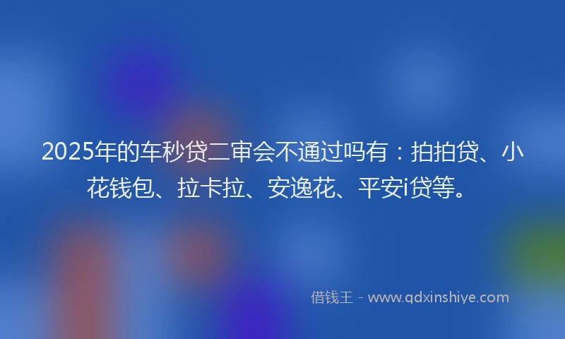 2025年的车秒贷二审会不通过吗有：拍拍贷、小花钱包、拉卡拉、安逸花、平安i贷等。