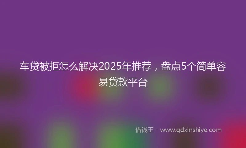 车贷被拒怎么解决2025年推荐，盘点5个简单容易贷款平台