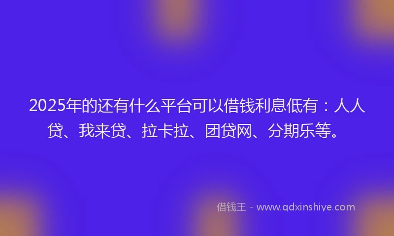 2025年的还有什么平台可以借钱利息低有：人人贷、我来贷、拉卡拉、团贷网、分期乐等。