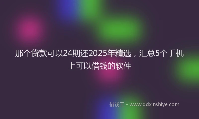 那个贷款可以24期还2025年精选，汇总5个手机上可以借钱的软件
