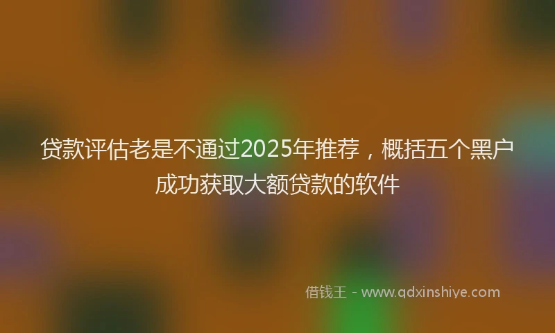 贷款评估老是不通过2025年推荐，概括五个黑户成功获取大额贷款的软件