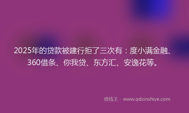 2025年的贷款被建行拒了三次有：度小满金融、360借条、你我贷、东方汇、安逸花等。