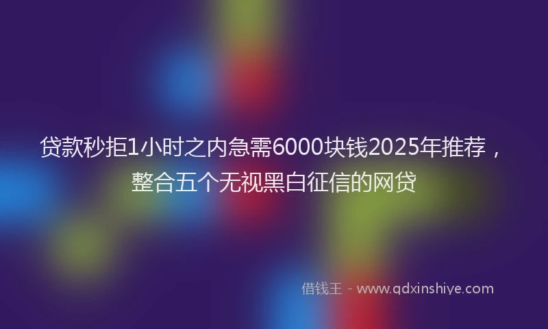 贷款秒拒1小时之内急需6000块钱2025年推荐，整合五个无视黑白征信的网贷