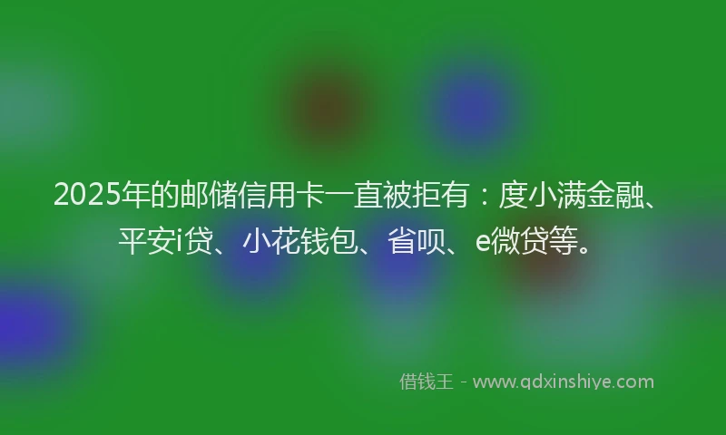 2025年的邮储信用卡一直被拒有：度小满金融、平安i贷、小花钱包、省呗、e微贷等。
