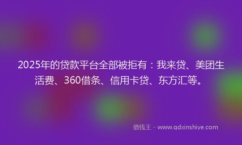 2025年的贷款平台全部被拒有：我来贷、美团生活费、360借条、信用卡贷、东方汇等。