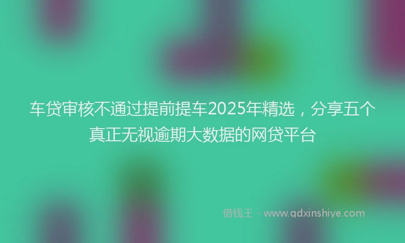 车贷审核不通过提前提车2025年精选，分享五个真正无视逾期大数据的网贷平台
