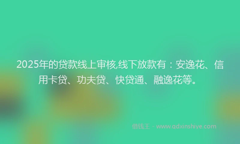 2025年的贷款线上审核,线下放款有：安逸花、信用卡贷、功夫贷、快贷通、融逸花等。
