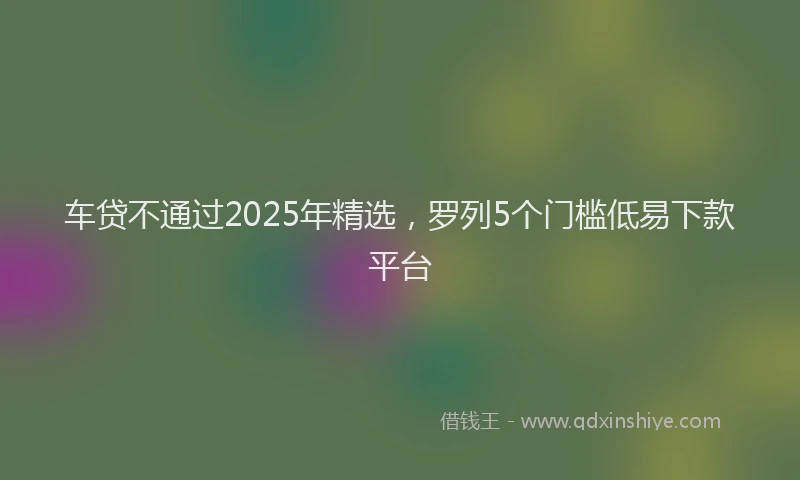 车贷不通过2025年精选，罗列5个门槛低易下款平台