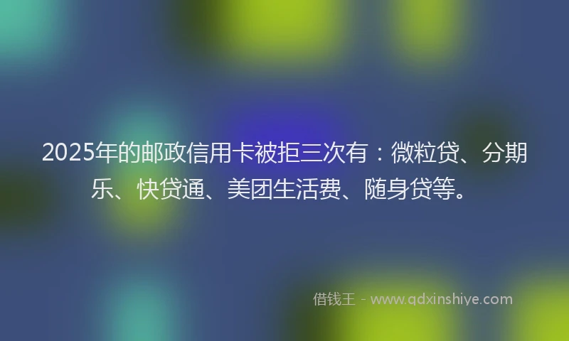 2025年的邮政信用卡被拒三次有：微粒贷、分期乐、快贷通、美团生活费、随身贷等。