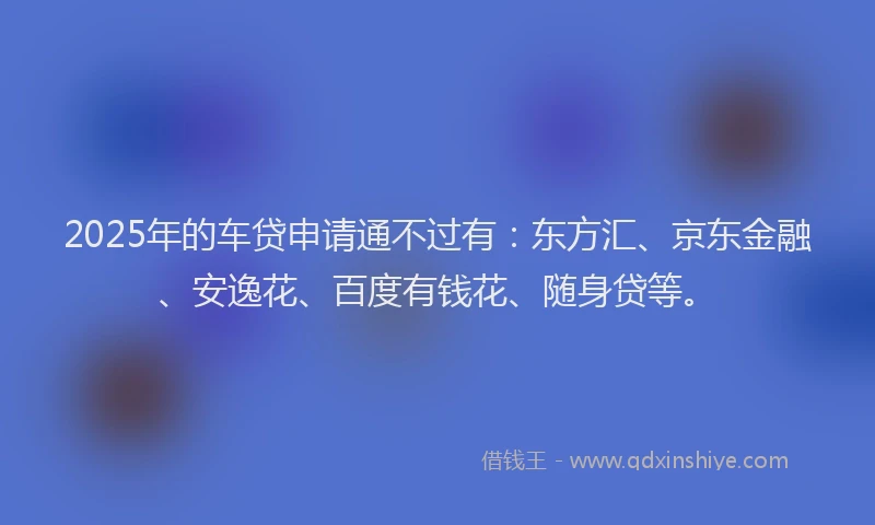 2025年的车贷申请通不过有：东方汇、京东金融、安逸花、百度有钱花、随身贷等。