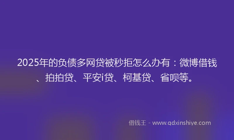 2025年的负债多网贷被秒拒怎么办有：微博借钱、拍拍贷、平安i贷、柯基贷、省呗等。