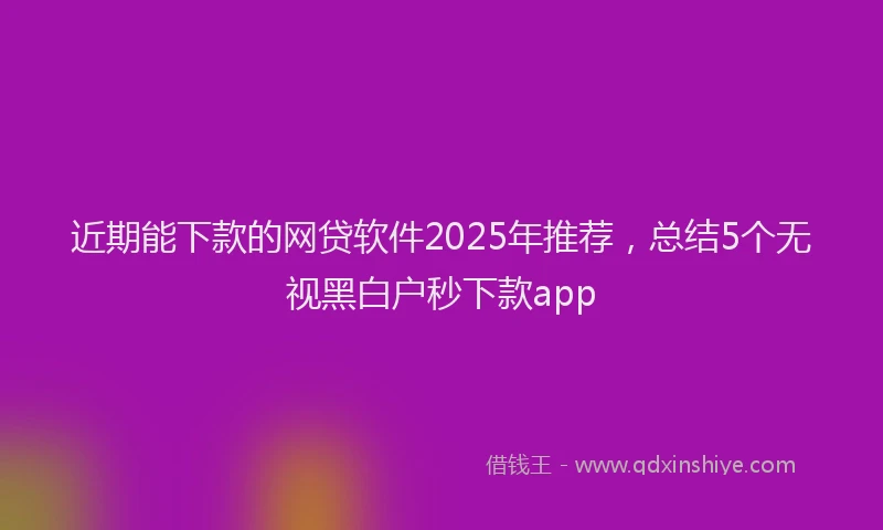 近期能下款的网贷软件2025年推荐，总结5个无视黑白户秒下款app