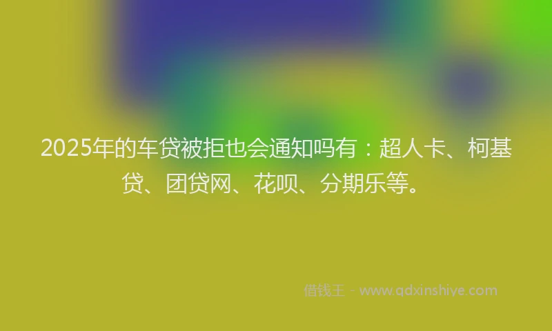 2025年的车贷被拒也会通知吗有：超人卡、柯基贷、团贷网、花呗、分期乐等。