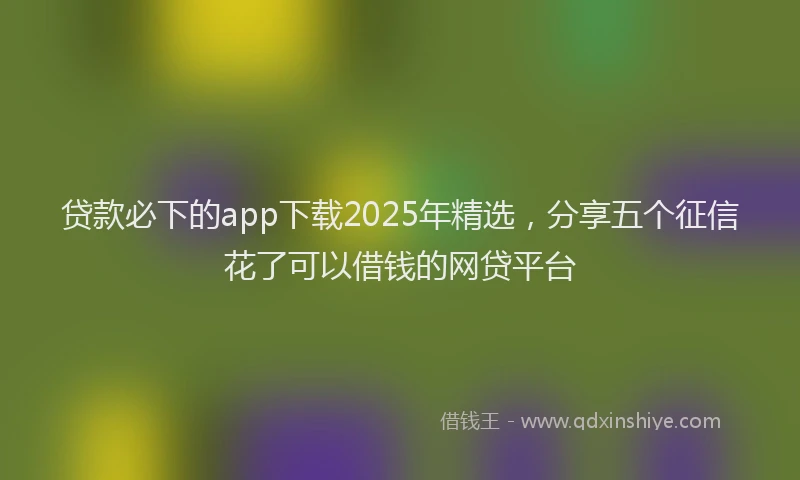 贷款必下的app下载2025年精选，分享五个征信花了可以借钱的网贷平台