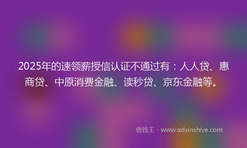 2025年的速领薪授信认证不通过有：人人贷、惠商贷、中原消费金融、读秒贷、京东金融等。