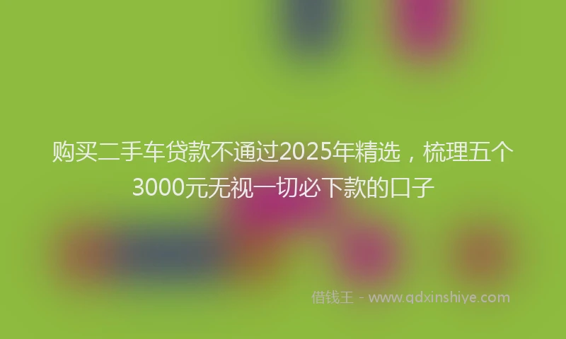 购买二手车贷款不通过2025年精选，梳理五个3000元无视一切必下款的口子