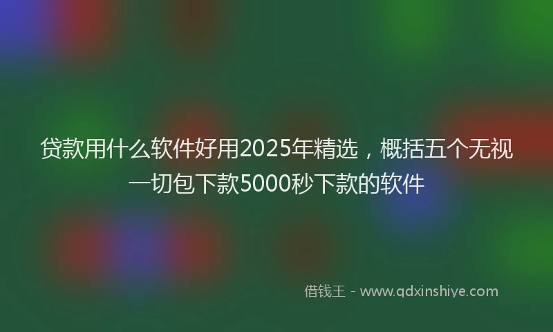 贷款用什么软件好用2025年精选，概括五个无视一切包下款5000秒下款的软件