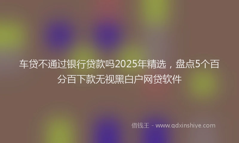 车贷不通过银行贷款吗2025年精选，盘点5个百分百下款无视黑白户网贷软件