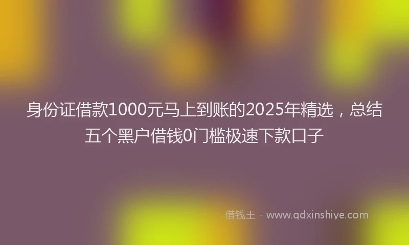 身份证借款1000元马上到账的2025年精选，总结五个黑户借钱0门槛极速下款口子