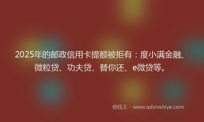 2025年的邮政信用卡提额被拒有：度小满金融、微粒贷、功夫贷、替你还、e微贷等。
