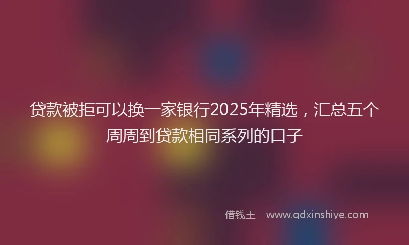 贷款被拒可以换一家银行2025年精选，汇总五个周周到贷款相同系列的口子