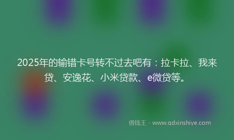 2025年的输错卡号转不过去吧有：拉卡拉、我来贷、安逸花、小米贷款、e微贷等。