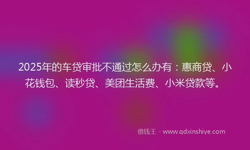 2025年的车贷审批不通过怎么办有：惠商贷、小花钱包、读秒贷、美团生活费、小米贷款等。