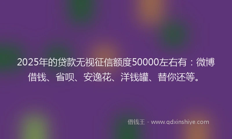 2025年的贷款无视征信额度50000左右有：微博借钱、省呗、安逸花、洋钱罐、替你还等。