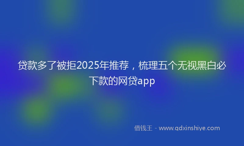 贷款多了被拒2025年推荐，梳理五个无视黑白必下款的网贷app