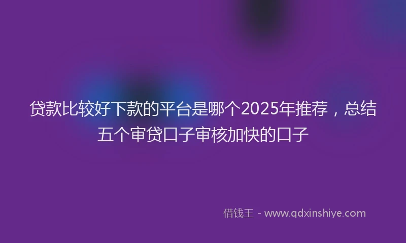 贷款比较好下款的平台是哪个2025年推荐，总结五个审贷口子审核加快的口子