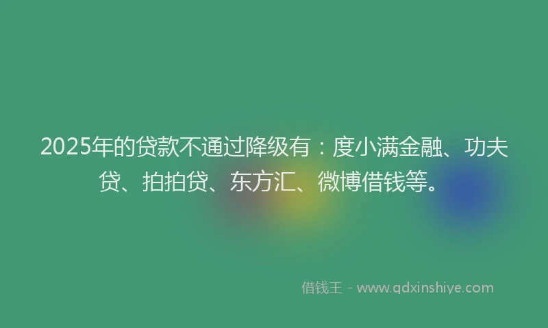 2025年的贷款不通过降级有：度小满金融、功夫贷、拍拍贷、东方汇、微博借钱等。