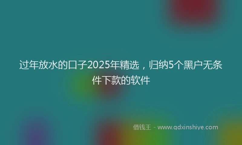 过年放水的口子2025年精选，归纳5个黑户无条件下款的软件