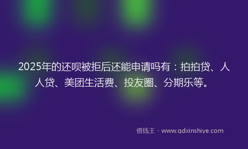 2025年的还呗被拒后还能申请吗有：拍拍贷、人人贷、美团生活费、投友圈、分期乐等。