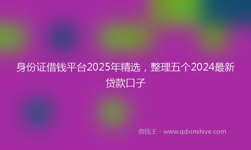 身份证借钱平台2025年精选，整理五个2024最新贷款口子