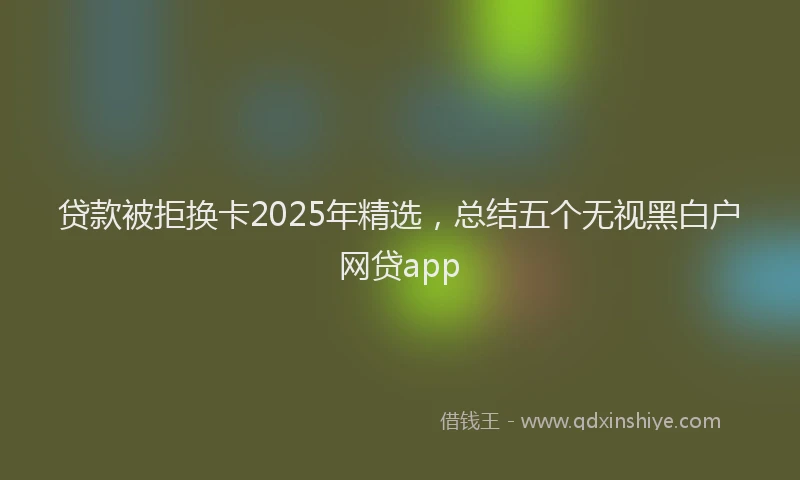 贷款被拒换卡2025年精选，总结五个无视黑白户网贷app