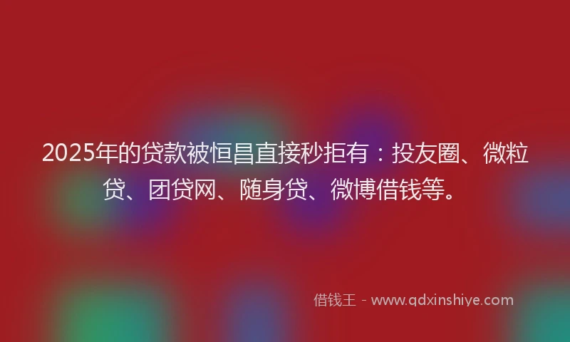 2025年的贷款被恒昌直接秒拒有：投友圈、微粒贷、团贷网、随身贷、微博借钱等。