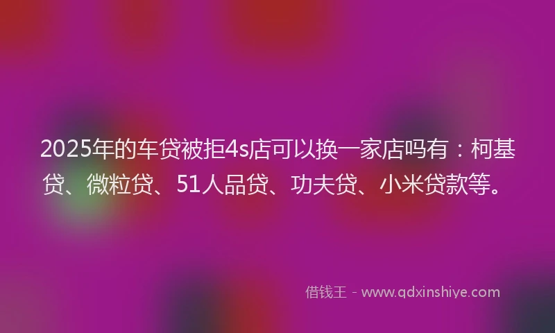 2025年的车贷被拒4s店可以换一家店吗有：柯基贷、微粒贷、51人品贷、功夫贷、小米贷款等。