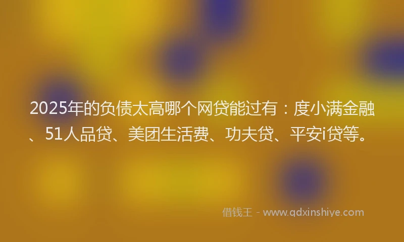 2025年的负债太高哪个网贷能过有：度小满金融、51人品贷、美团生活费、功夫贷、平安i贷等。