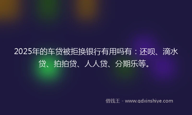 2025年的车贷被拒换银行有用吗有：还呗、滴水贷、拍拍贷、人人贷、分期乐等。