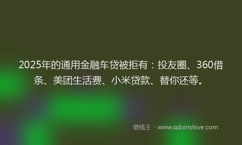 2025年的通用金融车贷被拒有：投友圈、360借条、美团生活费、小米贷款、替你还等。