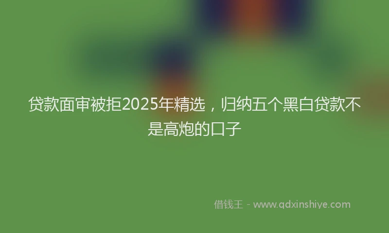 贷款面审被拒2025年精选，归纳五个黑白贷款不是高炮的口子