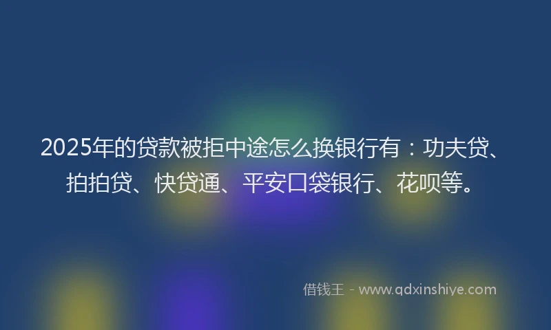 2025年的贷款被拒中途怎么换银行有：功夫贷、拍拍贷、快贷通、平安口袋银行、花呗等。