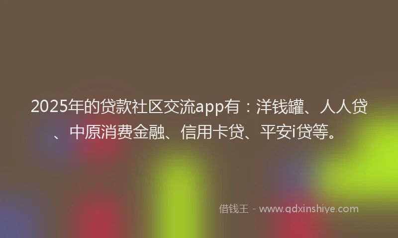 2025年的贷款社区交流app有：洋钱罐、人人贷、中原消费金融、信用卡贷、平安i贷等。