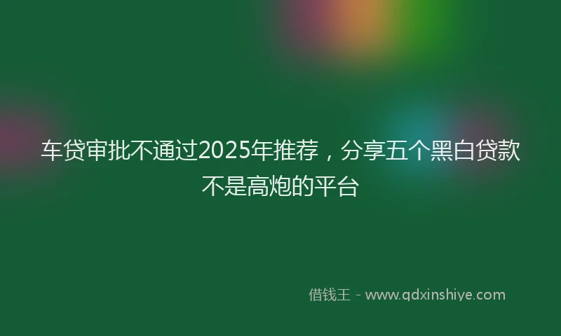 车贷审批不通过2025年推荐，分享五个黑白贷款不是高炮的平台
