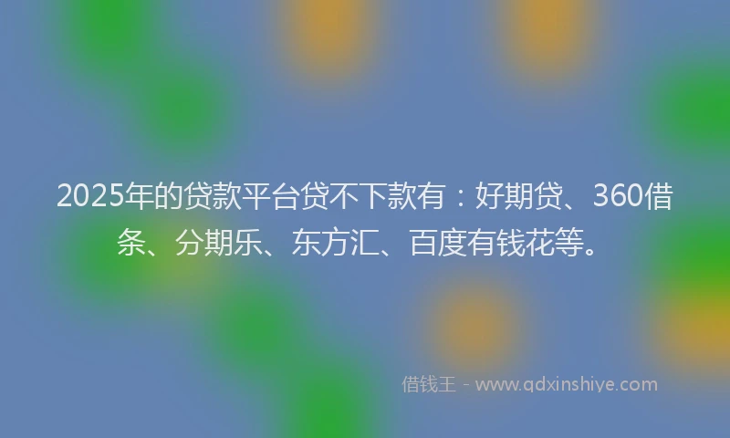 2025年的贷款平台贷不下款有：好期贷、360借条、分期乐、东方汇、百度有钱花等。