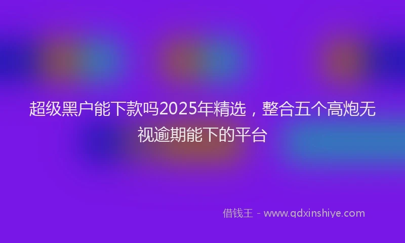 超级黑户能下款吗2025年精选，整合五个高炮无视逾期能下的平台