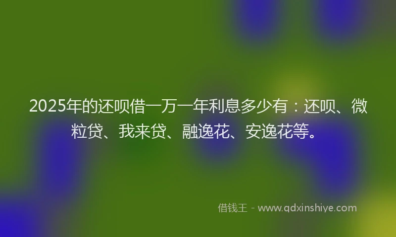 2025年的还呗借一万一年利息多少有：还呗、微粒贷、我来贷、融逸花、安逸花等。