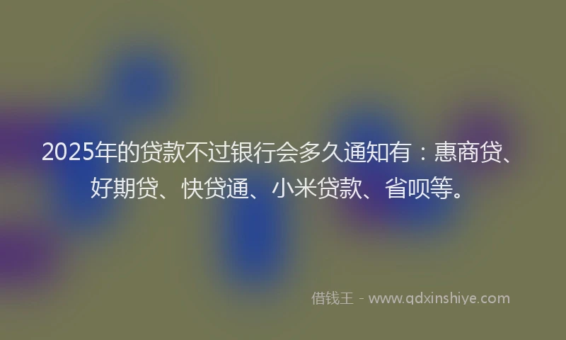 2025年的贷款不过银行会多久通知有：惠商贷、好期贷、快贷通、小米贷款、省呗等。