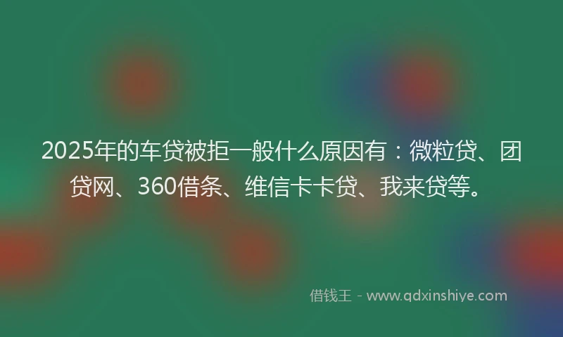 2025年的车贷被拒一般什么原因有：微粒贷、团贷网、360借条、维信卡卡贷、我来贷等。