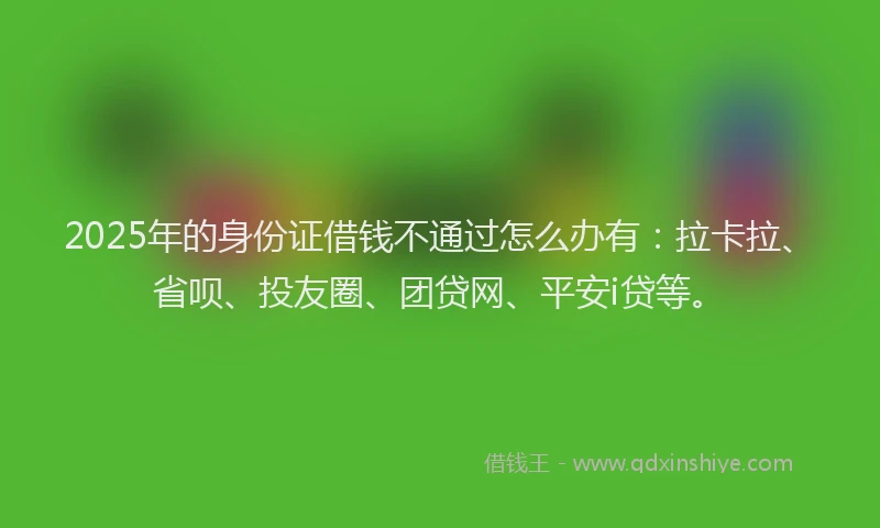2025年的身份证借钱不通过怎么办有：拉卡拉、省呗、投友圈、团贷网、平安i贷等。